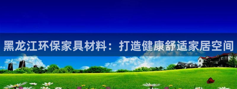 杏耀怎么注册：黑龙江环保家具材料：打造健康舒适家居空间