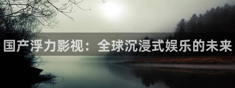 五杀影院高清在线观看：国产浮力影视：全球沉浸式娱乐的未来
