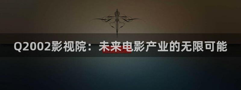 五杀影院版官网入口：Q2002影视院：未来电影产业的无限可能